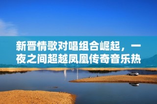 新晉情歌對唱組合崛起，一夜之間超越鳳凰傳奇音樂熱潮引發關注