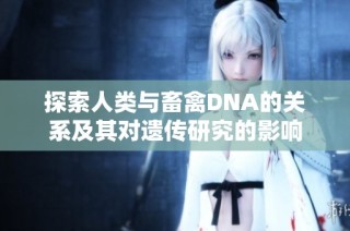 探索人類與畜禽DNA的關(guān)系及其對(duì)遺傳研究的影響