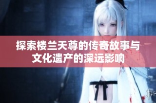 探索樓蘭天尊的傳奇故事與文化遺產(chǎn)的深遠(yuǎn)影響
