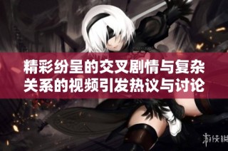 精彩紛呈的交叉劇情與復雜關系的視頻引發熱議與討論