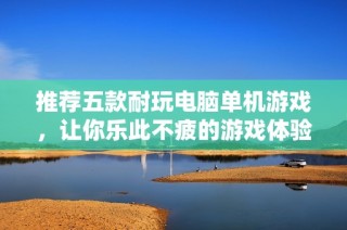 推薦五款耐玩電腦單機游戲，讓你樂此不疲的游戲體驗
