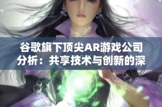 谷歌旗下頂尖AR游戲公司分析：共享技術與創新的深厚關系
