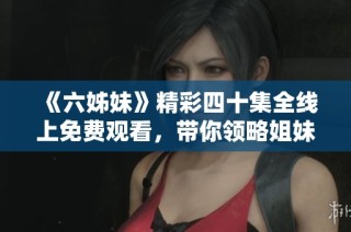 《六姊妹》精彩四十集全線上免費觀看，帶你領略姐妹間的溫情與奮斗故事