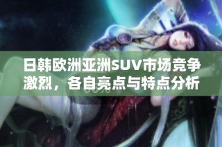 日韓歐洲亞洲SUV市場競爭激烈，各自亮點與特點分析