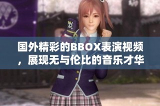 國外精彩的BBOX表演視頻，展現(xiàn)無與倫比的音樂才華與創(chuàng)意魅力