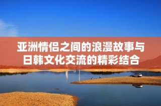 亞洲情侶之間的浪漫故事與日韓文化交流的精彩結(jié)合