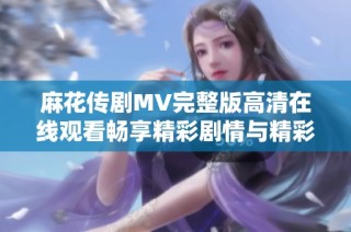 麻花傳劇MV完整版高清在線觀看暢享精彩劇情與精彩演出體驗
