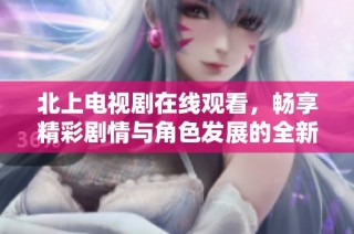 北上電視劇在線觀看，暢享精彩劇情與角色發(fā)展的全新體驗(yàn)
