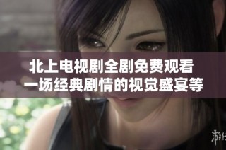 北上電視劇全劇免費觀看 一場經典劇情的視覺盛宴等你來體驗