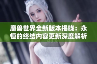 魔獸世界全新版本揭曉：永恒的終結內容更新深度解析
