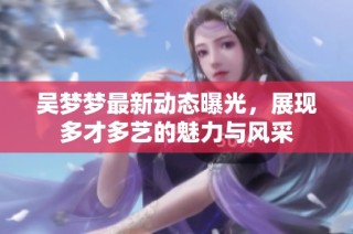 吳夢夢最新動態曝光，展現多才多藝的魅力與風采
