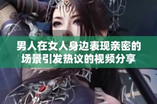 男人在女人身邊表現親密的場景引發熱議的視頻分享