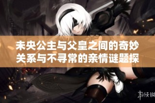 未央公主與父皇之間的奇妙關(guān)系與不尋常的親情謎題探討
