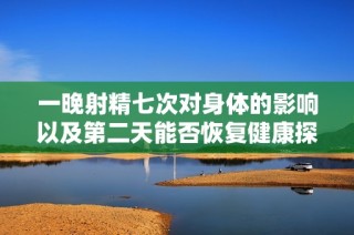 一晚射精七次對身體的影響以及第二天能否恢復(fù)健康探討