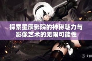 探索星辰影院的神秘魅力與影像藝術(shù)的無限可能性
