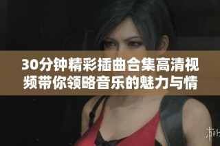 30分鐘精彩插曲合集高清視頻帶你領略音樂的魅力與情感
