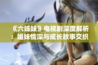 《六姊妹》電視劇深度解析：姐妹情深與成長故事交織的感人歲月