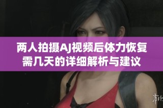 兩人拍攝AJ視頻后體力恢復需幾天的詳細解析與建議