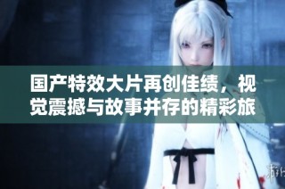 國產特效大片再創佳績，視覺震撼與故事并存的精彩旅程等你來體驗