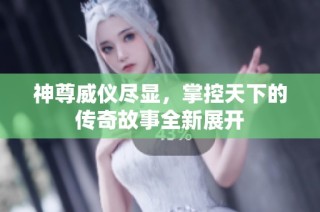 神尊威儀盡顯，掌控天下的傳奇故事全新展開