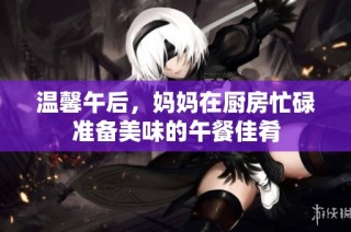 溫馨午后，媽媽在廚房忙碌準(zhǔn)備美味的午餐佳肴