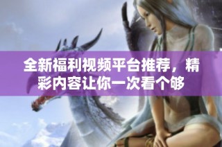 全新福利視頻平臺推薦，精彩內容讓你一次看個夠