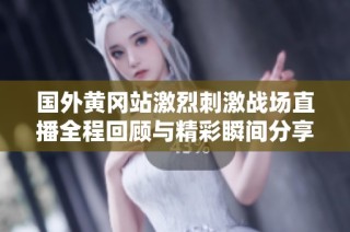 國外黃岡站激烈刺激戰場直播全程回顧與精彩瞬間分享