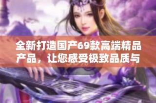 全新打造國產69款高端精品產品，讓您感受極致品質與非凡體驗