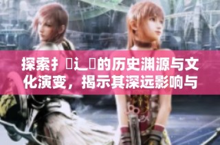 探索扌喿辶畐的歷史淵源與文化演變，揭示其深遠影響與現(xiàn)狀
