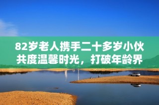 82歲老人攜手二十多歲小伙共度溫馨時光，打破年齡界限的美好友誼