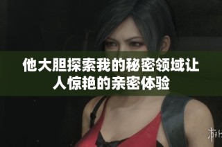 他大膽探索我的秘密領(lǐng)域讓人驚艷的親密體驗