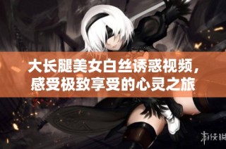 大長腿美女白絲誘惑視頻，感受極致享受的心靈之旅