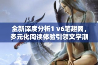 全新深度分析1 v6筆趣閣，多元化閱讀體驗引領文學潮流