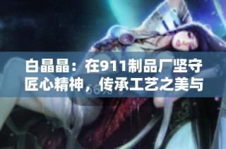 白晶晶：在911制品廠堅守匠心精神，傳承工藝之美與傳承價值