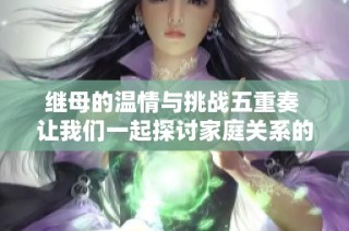 繼母的溫情與挑戰(zhàn)五重奏 讓我們一起探討家庭關系的復雜性