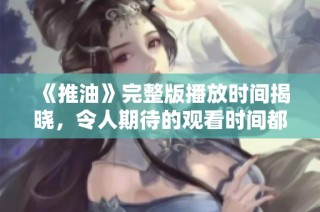 《推油》完整版播放時間揭曉，令人期待的觀看時間都在這里！