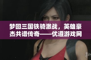 夢回三國鐵騎激戰，英雄豪杰共譜傳奇——優遵游戲網分享