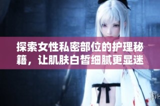 探索女性私密部位的護理秘籍，讓肌膚白皙細膩更顯迷人魅力
