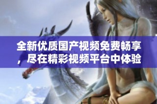 全新優質國產視頻免費暢享，盡在精彩視頻平臺中體驗無限樂趣