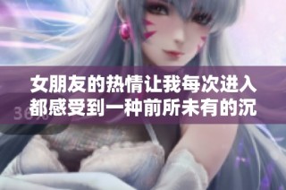 女朋友的熱情讓我每次進入都感受到一種前所未有的沉重體驗