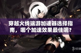 穿越火線端游加速器選擇指南，哪個加速效果最佳呢？