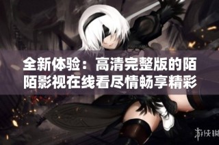 全新體驗(yàn)：高清完整版的陌陌影視在線看盡情暢享精彩內(nèi)容