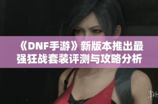 《DNF手游》新版本推出最強狂戰套裝評測與攻略分析