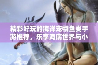 精彩好玩的海洋寵物魚類手游推薦，樂享海底世界與小伙伴們的樂趣