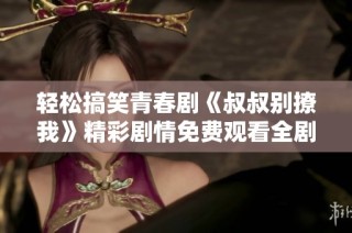 輕松搞笑青春劇《叔叔別撩我》精彩劇情免費觀看全劇分享