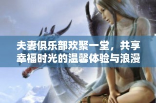 夫妻俱樂(lè)部歡聚一堂，共享幸福時(shí)光的溫馨體驗(yàn)與浪漫故事