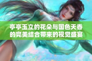亭亭玉立的花朵與國色天香的完美結(jié)合帶來的視覺盛宴欣賞