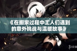 《在搬家過程中工人們遇到的意外挑戰與溫暖故事》
