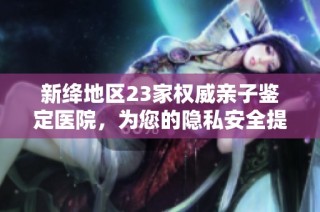 新絳地區23家權威親子鑒定醫院，為您的隱私安全提供保障