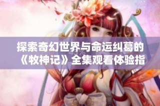 探索奇幻世界與命運糾葛的《牧神記》全集觀看體驗指南